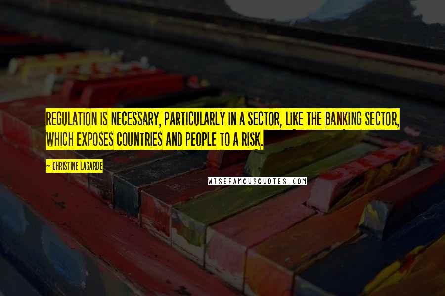 Christine Lagarde Quotes: Regulation is necessary, particularly in a sector, like the banking sector, which exposes countries and people to a risk.
