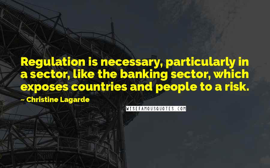 Christine Lagarde Quotes: Regulation is necessary, particularly in a sector, like the banking sector, which exposes countries and people to a risk.