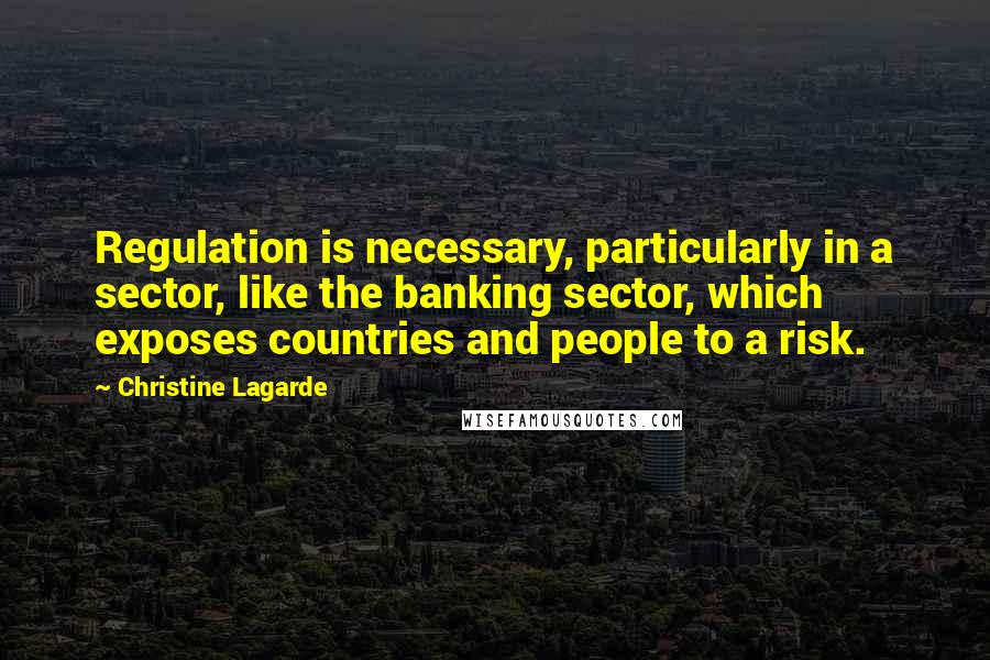 Christine Lagarde Quotes: Regulation is necessary, particularly in a sector, like the banking sector, which exposes countries and people to a risk.