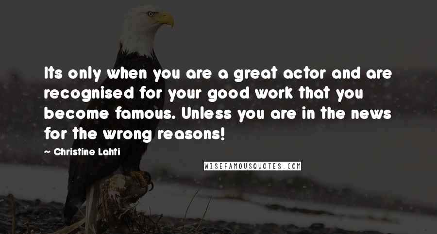 Christine Lahti Quotes: Its only when you are a great actor and are recognised for your good work that you become famous. Unless you are in the news for the wrong reasons!