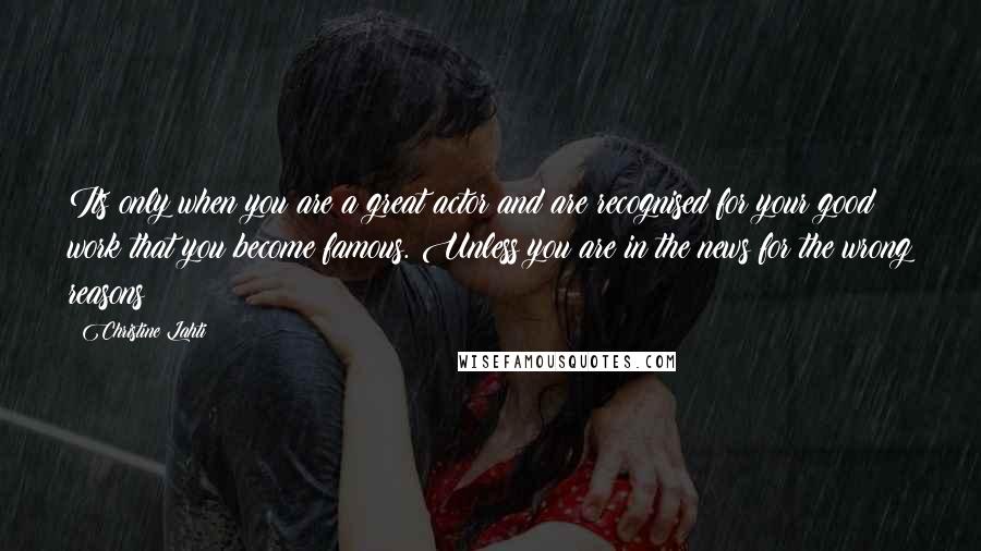 Christine Lahti Quotes: Its only when you are a great actor and are recognised for your good work that you become famous. Unless you are in the news for the wrong reasons!