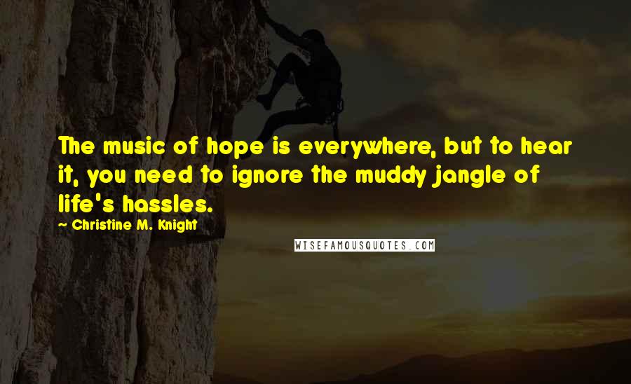 Christine M. Knight Quotes: The music of hope is everywhere, but to hear it, you need to ignore the muddy jangle of life's hassles.