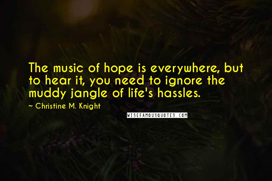 Christine M. Knight Quotes: The music of hope is everywhere, but to hear it, you need to ignore the muddy jangle of life's hassles.