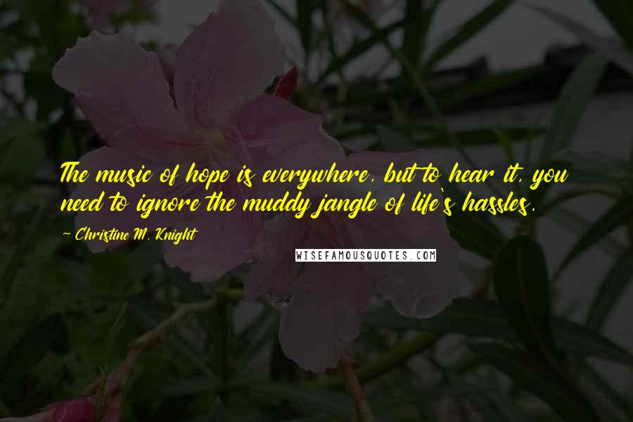 Christine M. Knight Quotes: The music of hope is everywhere, but to hear it, you need to ignore the muddy jangle of life's hassles.