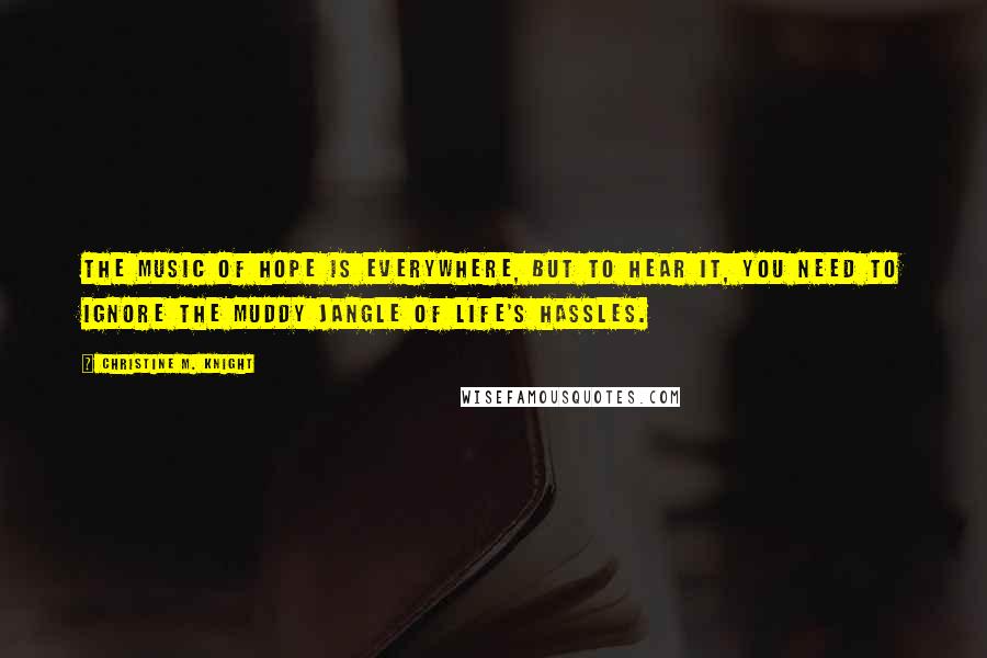 Christine M. Knight Quotes: The music of hope is everywhere, but to hear it, you need to ignore the muddy jangle of life's hassles.