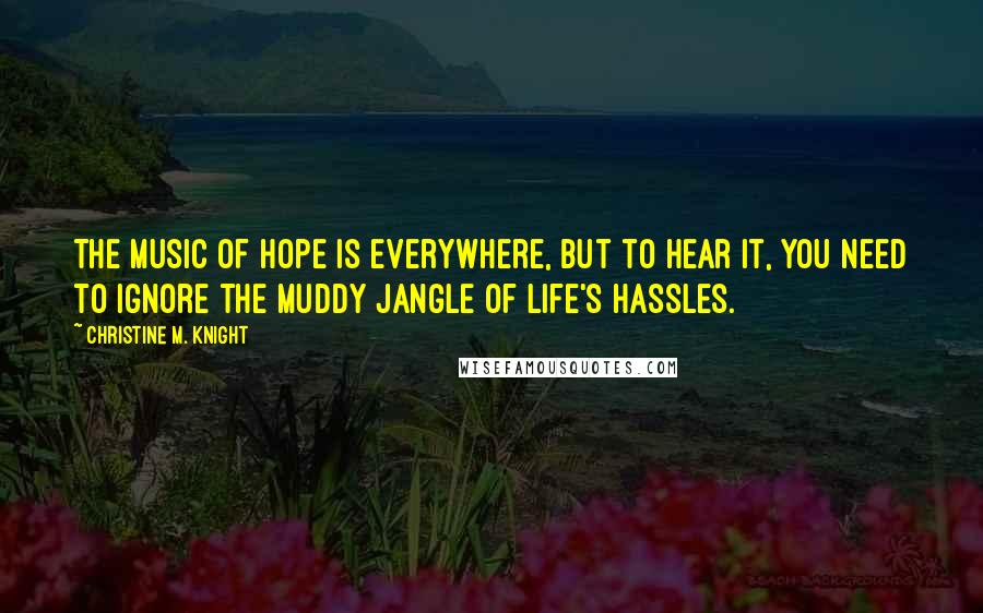 Christine M. Knight Quotes: The music of hope is everywhere, but to hear it, you need to ignore the muddy jangle of life's hassles.