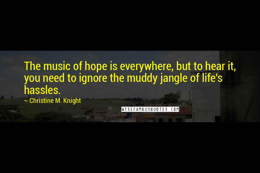 Christine M. Knight Quotes: The music of hope is everywhere, but to hear it, you need to ignore the muddy jangle of life's hassles.