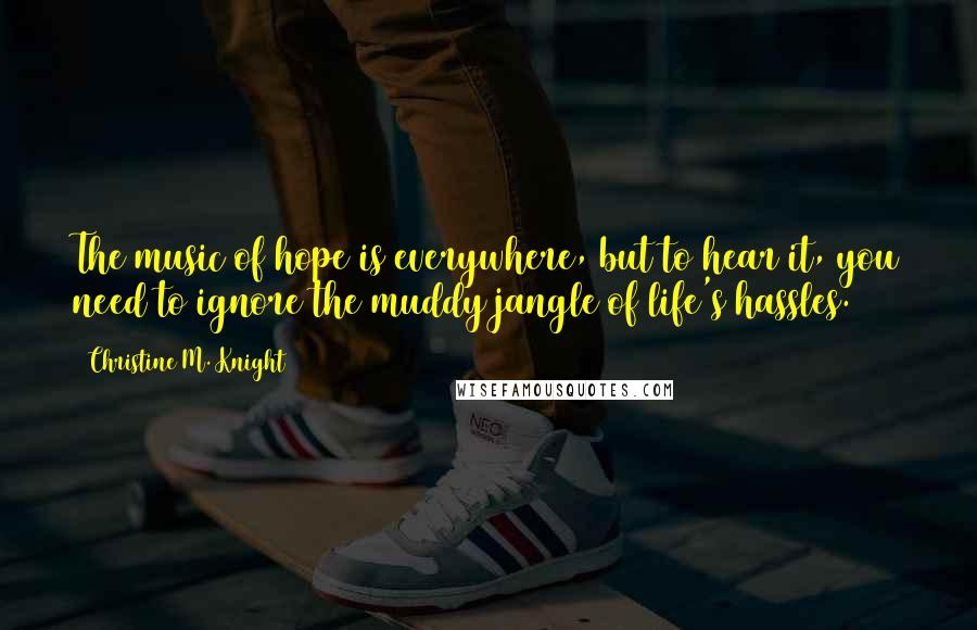 Christine M. Knight Quotes: The music of hope is everywhere, but to hear it, you need to ignore the muddy jangle of life's hassles.