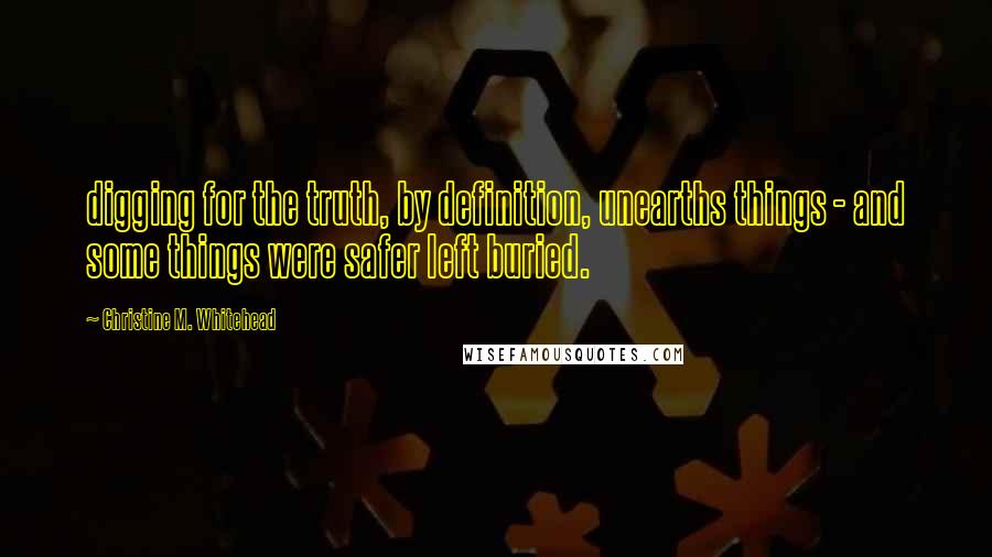 Christine M. Whitehead Quotes: digging for the truth, by definition, unearths things - and some things were safer left buried.