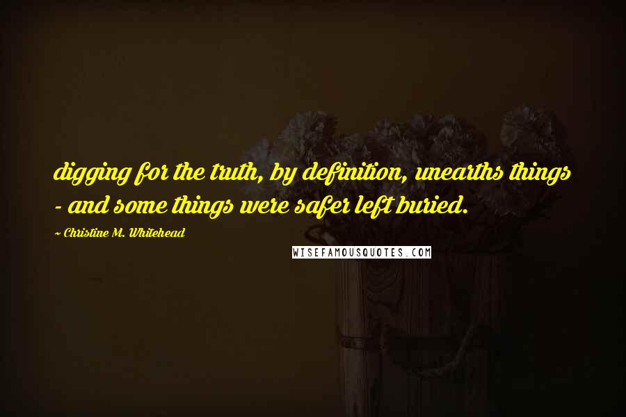 Christine M. Whitehead Quotes: digging for the truth, by definition, unearths things - and some things were safer left buried.