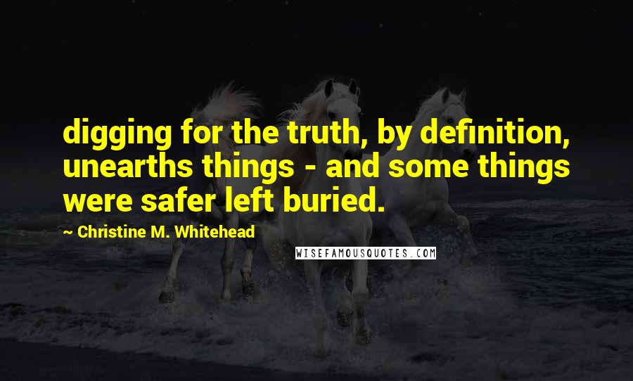 Christine M. Whitehead Quotes: digging for the truth, by definition, unearths things - and some things were safer left buried.