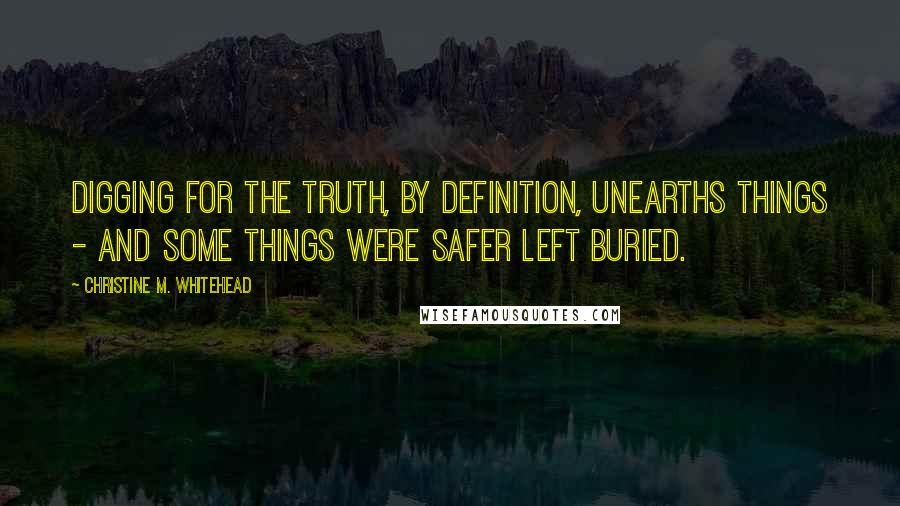 Christine M. Whitehead Quotes: digging for the truth, by definition, unearths things - and some things were safer left buried.