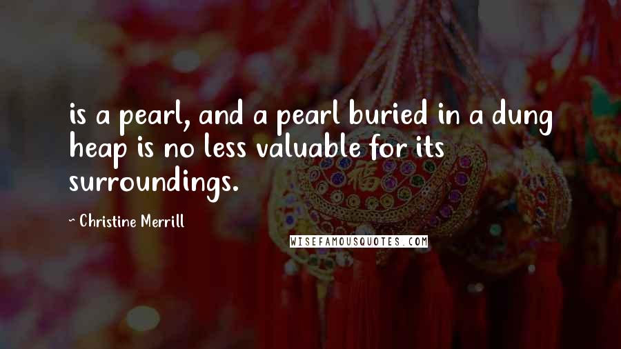 Christine Merrill Quotes: is a pearl, and a pearl buried in a dung heap is no less valuable for its surroundings.