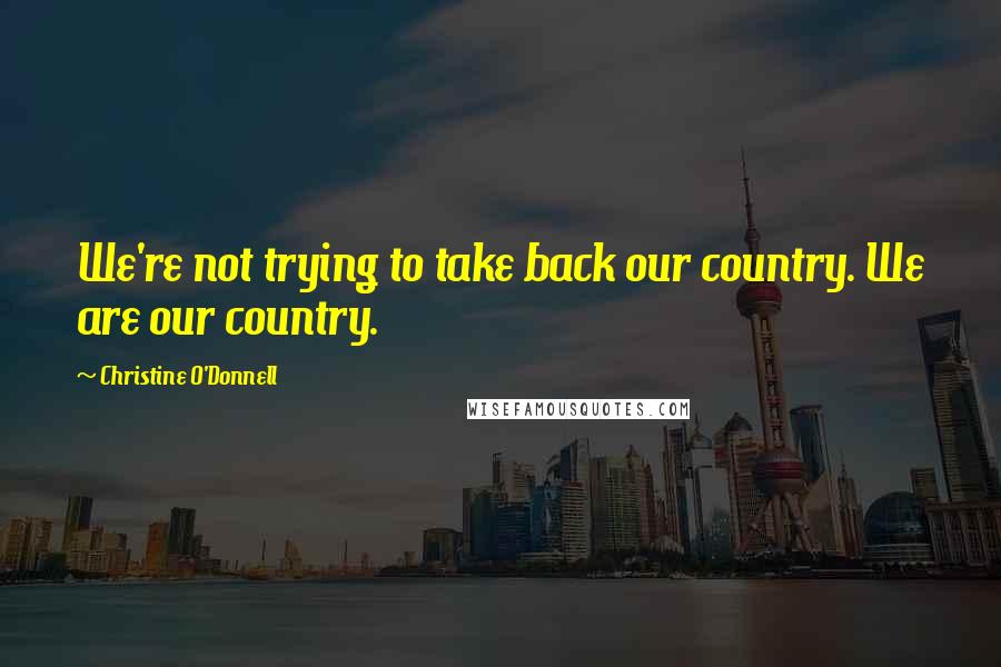 Christine O'Donnell Quotes: We're not trying to take back our country. We are our country.