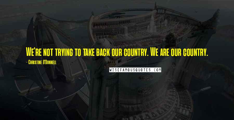 Christine O'Donnell Quotes: We're not trying to take back our country. We are our country.