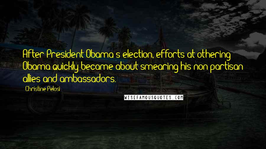 Christine Pelosi Quotes: After President Obama's election, efforts at othering Obama quickly became about smearing his non-partisan allies and ambassadors.
