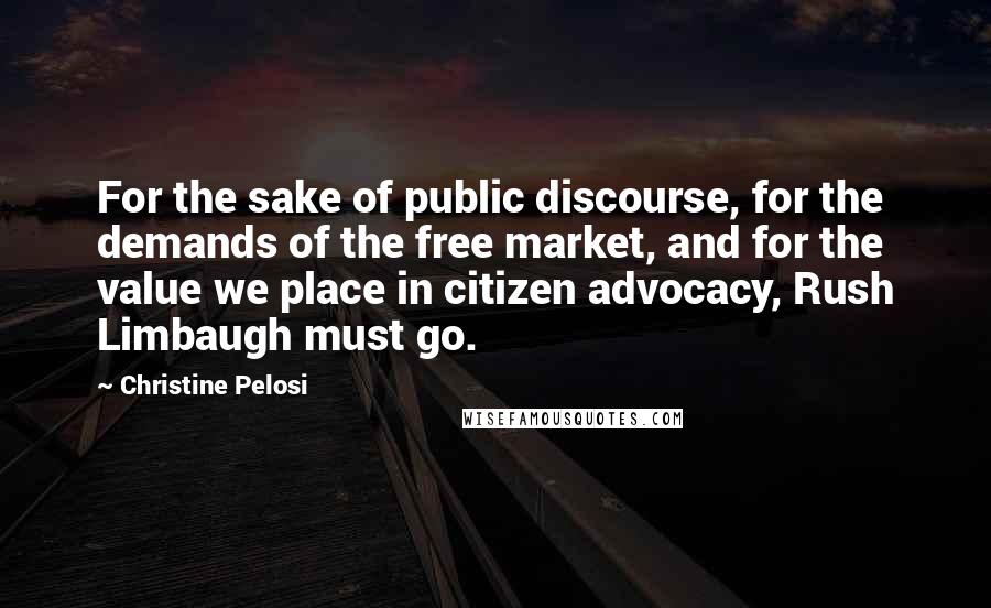Christine Pelosi Quotes: For the sake of public discourse, for the demands of the free market, and for the value we place in citizen advocacy, Rush Limbaugh must go.