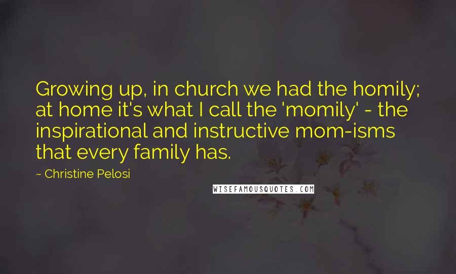 Christine Pelosi Quotes: Growing up, in church we had the homily; at home it's what I call the 'momily' - the inspirational and instructive mom-isms that every family has.