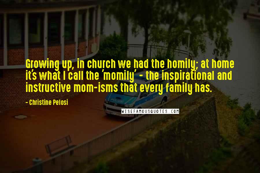 Christine Pelosi Quotes: Growing up, in church we had the homily; at home it's what I call the 'momily' - the inspirational and instructive mom-isms that every family has.