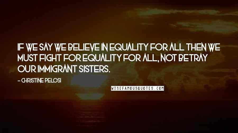 Christine Pelosi Quotes: If we say we believe in equality for all then we must fight for equality for all, not betray our immigrant sisters.