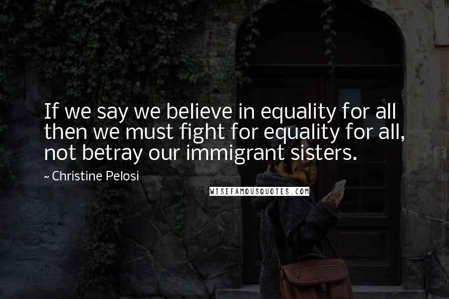 Christine Pelosi Quotes: If we say we believe in equality for all then we must fight for equality for all, not betray our immigrant sisters.