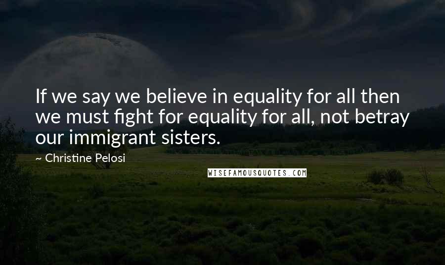 Christine Pelosi Quotes: If we say we believe in equality for all then we must fight for equality for all, not betray our immigrant sisters.