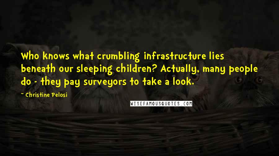 Christine Pelosi Quotes: Who knows what crumbling infrastructure lies beneath our sleeping children? Actually, many people do - they pay surveyors to take a look.