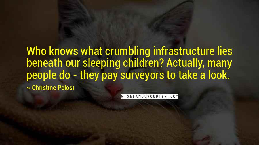 Christine Pelosi Quotes: Who knows what crumbling infrastructure lies beneath our sleeping children? Actually, many people do - they pay surveyors to take a look.