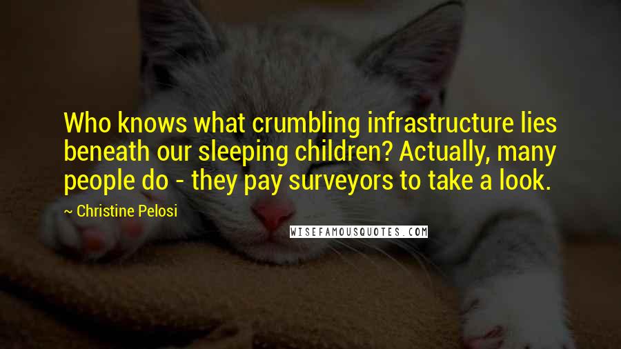 Christine Pelosi Quotes: Who knows what crumbling infrastructure lies beneath our sleeping children? Actually, many people do - they pay surveyors to take a look.