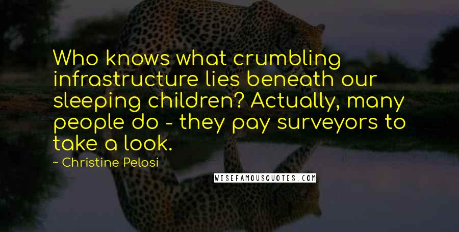 Christine Pelosi Quotes: Who knows what crumbling infrastructure lies beneath our sleeping children? Actually, many people do - they pay surveyors to take a look.
