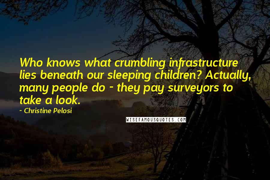 Christine Pelosi Quotes: Who knows what crumbling infrastructure lies beneath our sleeping children? Actually, many people do - they pay surveyors to take a look.