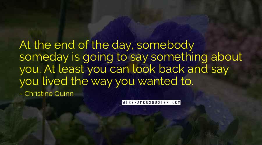 Christine Quinn Quotes: At the end of the day, somebody someday is going to say something about you. At least you can look back and say you lived the way you wanted to.