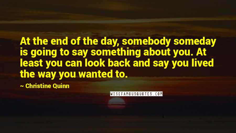 Christine Quinn Quotes: At the end of the day, somebody someday is going to say something about you. At least you can look back and say you lived the way you wanted to.