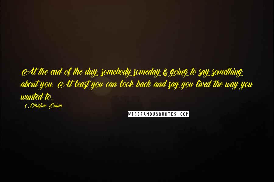 Christine Quinn Quotes: At the end of the day, somebody someday is going to say something about you. At least you can look back and say you lived the way you wanted to.