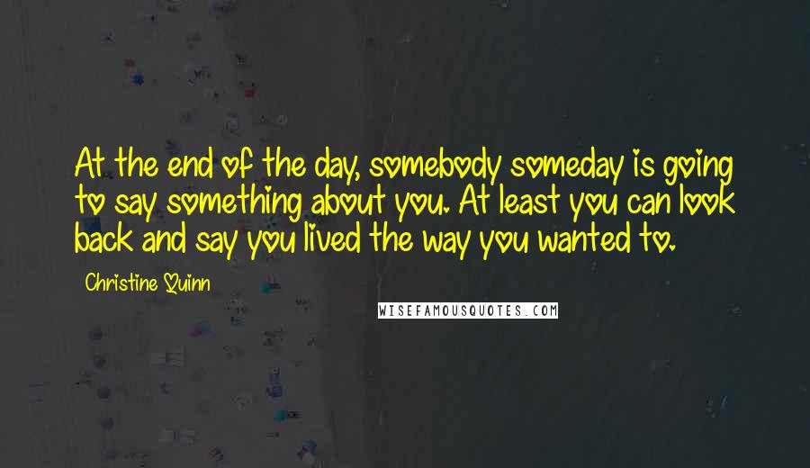 Christine Quinn Quotes: At the end of the day, somebody someday is going to say something about you. At least you can look back and say you lived the way you wanted to.