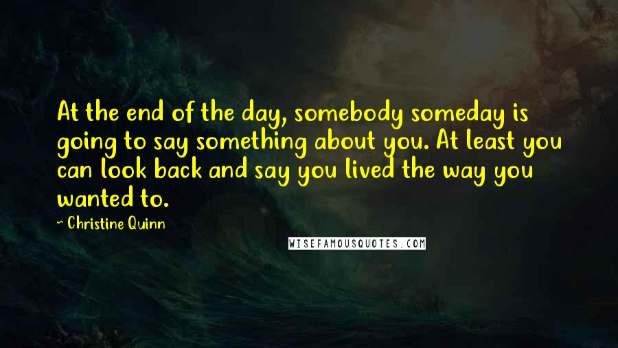 Christine Quinn Quotes: At the end of the day, somebody someday is going to say something about you. At least you can look back and say you lived the way you wanted to.