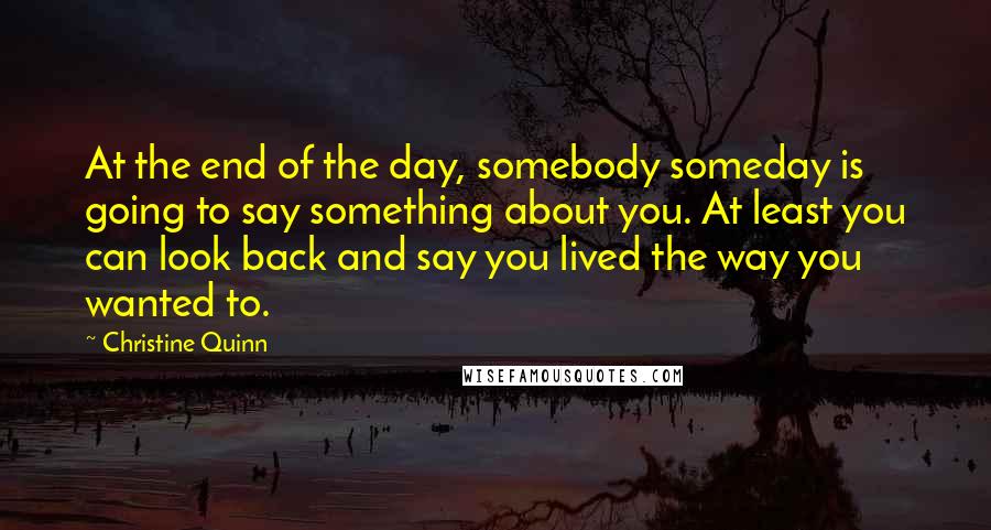 Christine Quinn Quotes: At the end of the day, somebody someday is going to say something about you. At least you can look back and say you lived the way you wanted to.