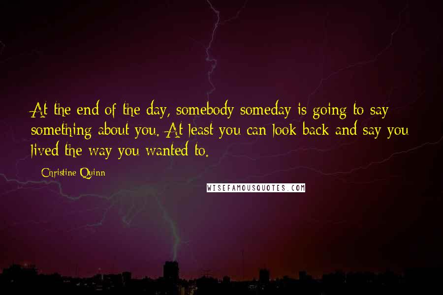 Christine Quinn Quotes: At the end of the day, somebody someday is going to say something about you. At least you can look back and say you lived the way you wanted to.