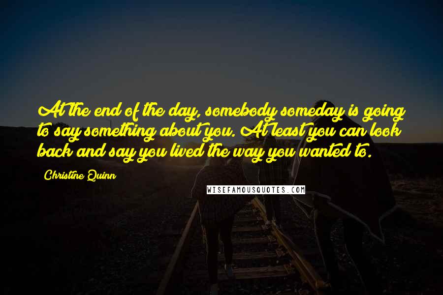 Christine Quinn Quotes: At the end of the day, somebody someday is going to say something about you. At least you can look back and say you lived the way you wanted to.