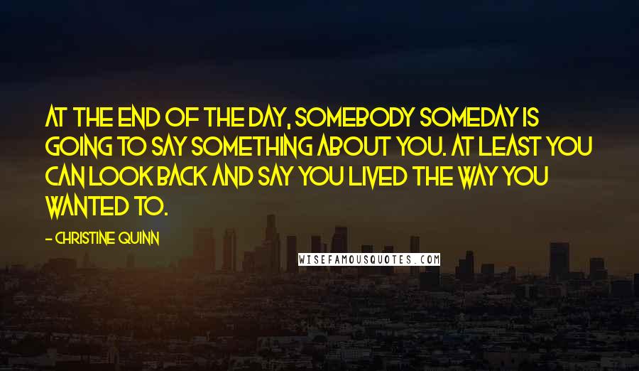 Christine Quinn Quotes: At the end of the day, somebody someday is going to say something about you. At least you can look back and say you lived the way you wanted to.