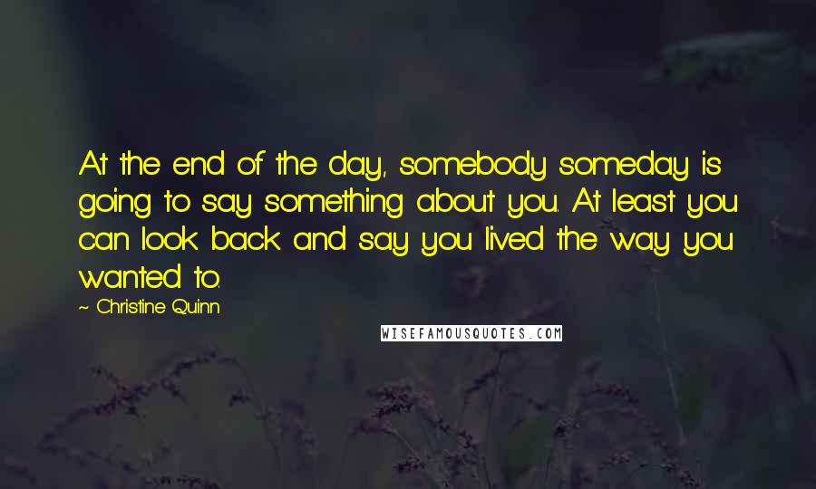 Christine Quinn Quotes: At the end of the day, somebody someday is going to say something about you. At least you can look back and say you lived the way you wanted to.