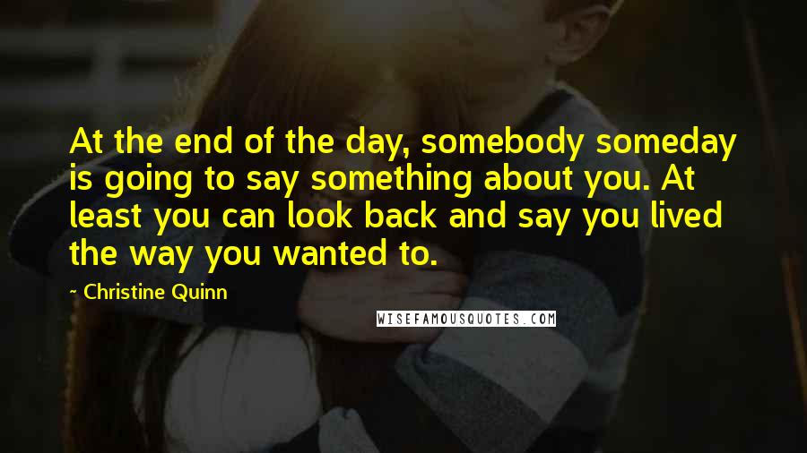 Christine Quinn Quotes: At the end of the day, somebody someday is going to say something about you. At least you can look back and say you lived the way you wanted to.