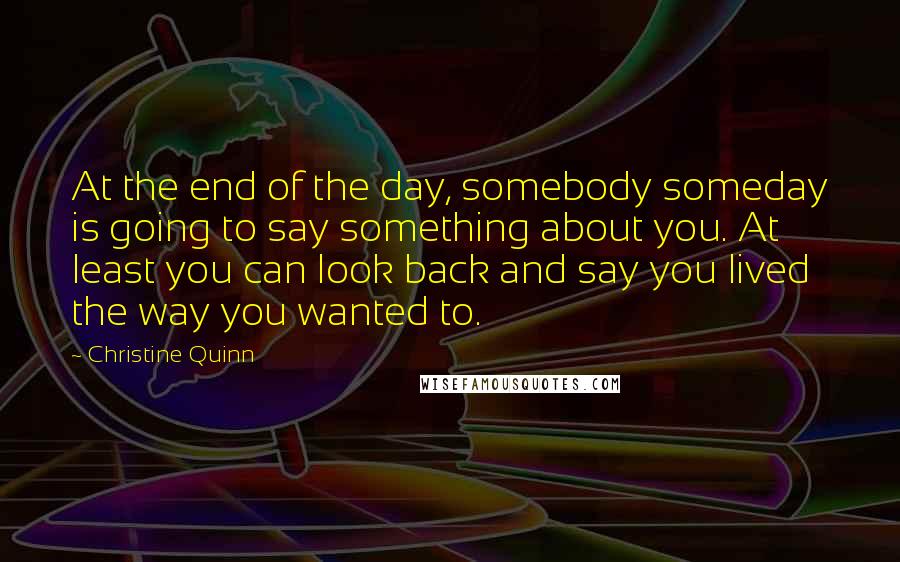 Christine Quinn Quotes: At the end of the day, somebody someday is going to say something about you. At least you can look back and say you lived the way you wanted to.