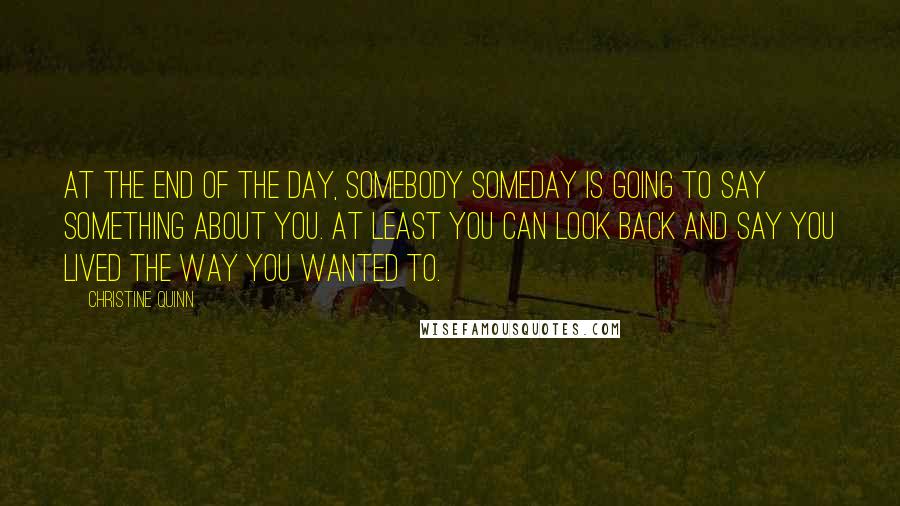 Christine Quinn Quotes: At the end of the day, somebody someday is going to say something about you. At least you can look back and say you lived the way you wanted to.