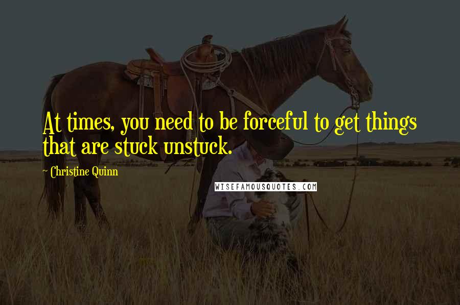 Christine Quinn Quotes: At times, you need to be forceful to get things that are stuck unstuck.