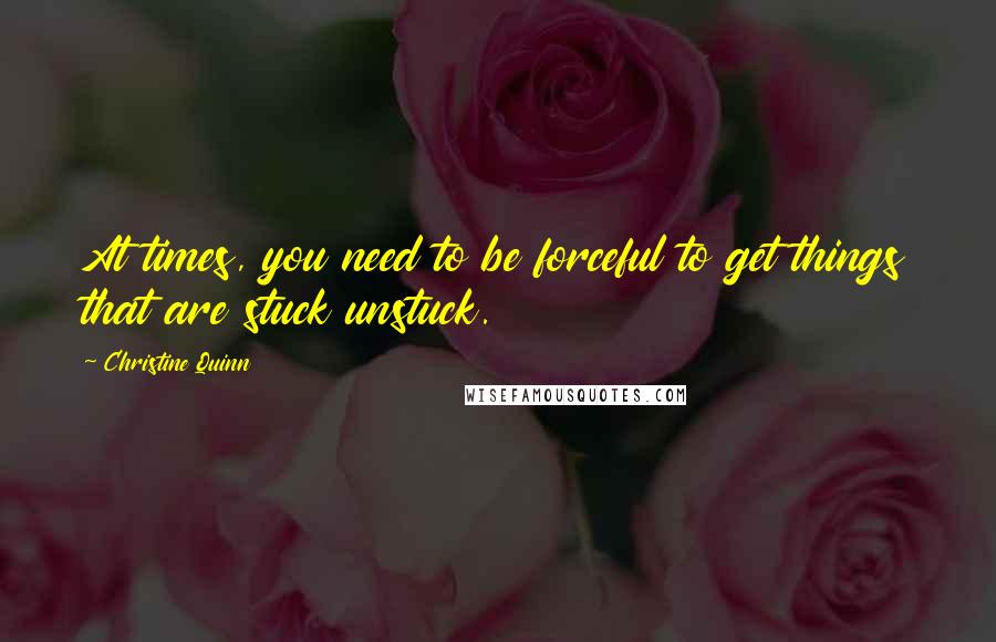 Christine Quinn Quotes: At times, you need to be forceful to get things that are stuck unstuck.