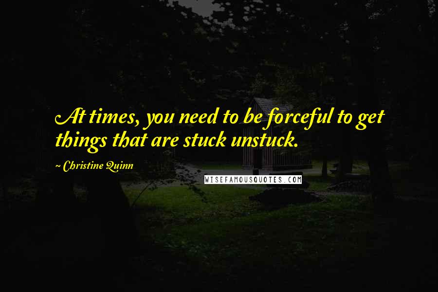 Christine Quinn Quotes: At times, you need to be forceful to get things that are stuck unstuck.