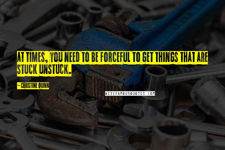 Christine Quinn Quotes: At times, you need to be forceful to get things that are stuck unstuck.