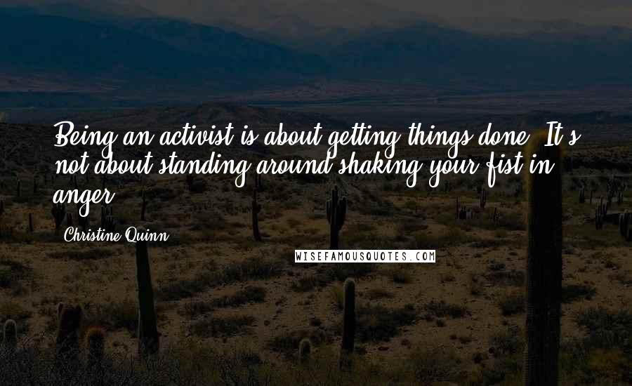 Christine Quinn Quotes: Being an activist is about getting things done. It's not about standing around shaking your fist in anger.
