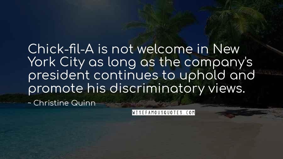 Christine Quinn Quotes: Chick-fil-A is not welcome in New York City as long as the company's president continues to uphold and promote his discriminatory views.